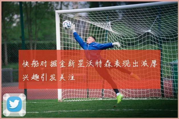 快船对掘金新星沃特森表现出浓厚兴趣引发关注