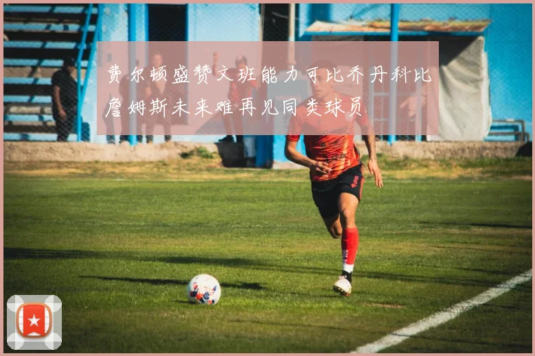 费尔顿盛赞文班能力可比乔丹科比詹姆斯未来难再见同类球员