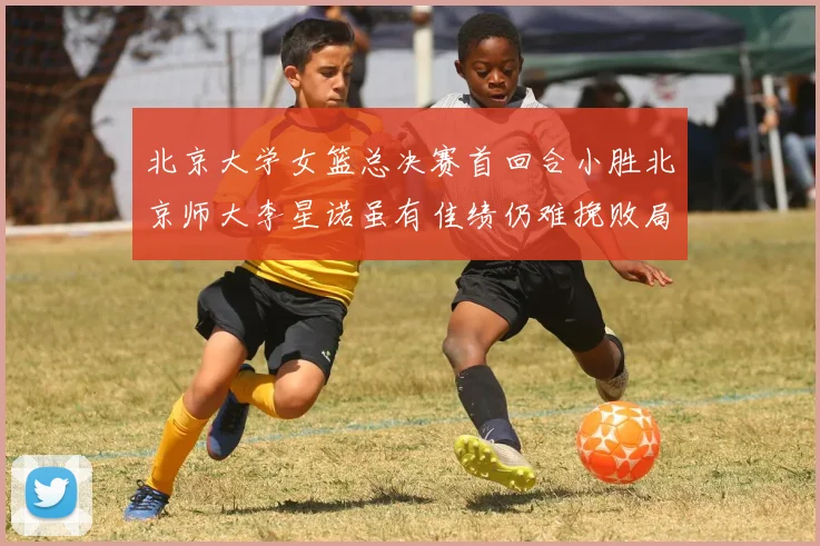 北京大学女篮总决赛首回合小胜北京师大李星诺虽有佳绩仍难挽败局