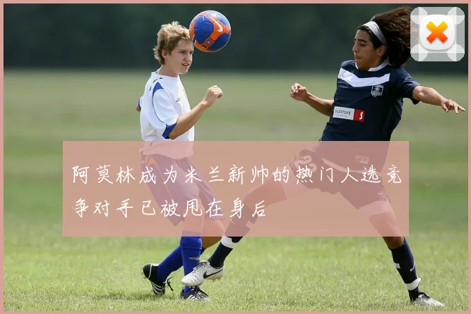 阿莫林成为米兰新帅的热门人选竞争对手已被甩在身后