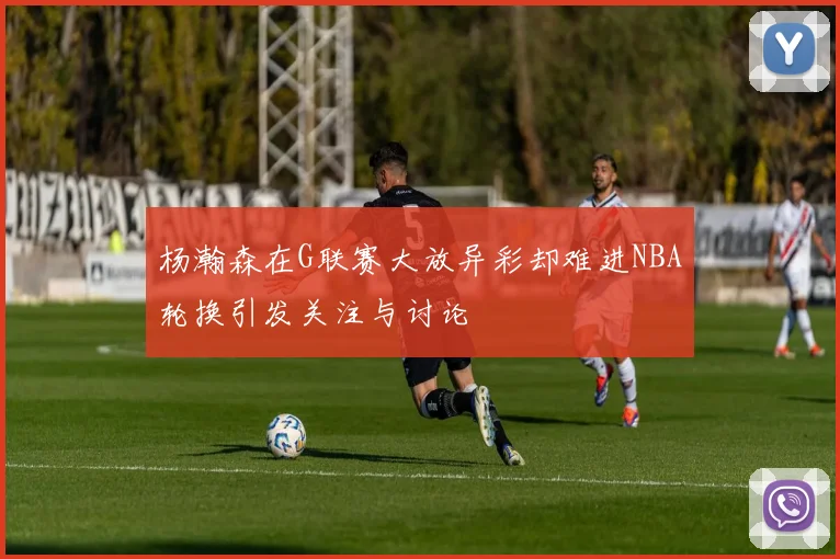 杨瀚森在G联赛大放异彩却难进NBA轮换引发关注与讨论