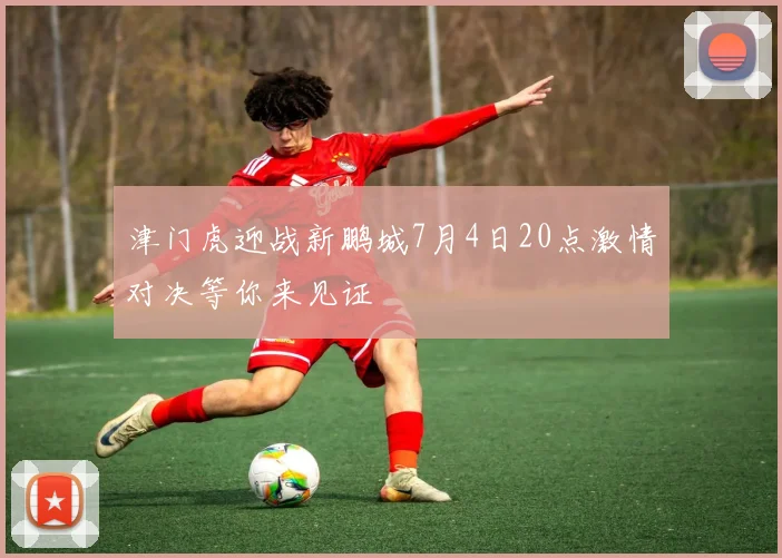 津门虎迎战新鹏城7月4日20点激情对决等你来见证