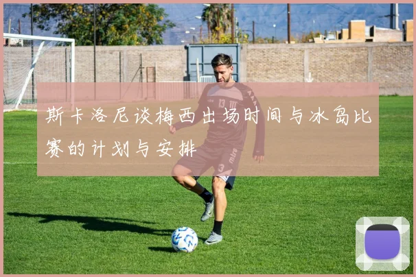 斯卡洛尼谈梅西出场时间与冰岛比赛的计划与安排