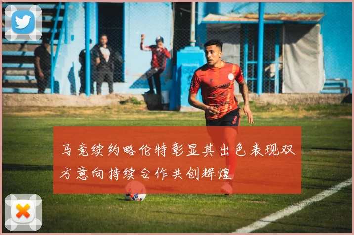 马竞续约略伦特彰显其出色表现双方意向持续合作共创辉煌