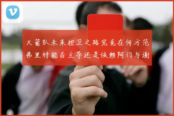 火箭队未来控卫之路究竟在何方范弗里特能否主导还是依赖阿门与谢泼德的表现
