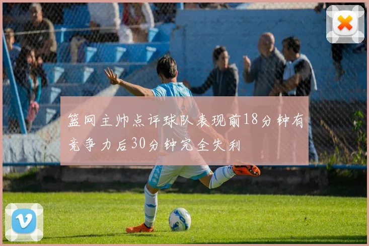篮网主帅点评球队表现前18分钟有竞争力后30分钟完全失利