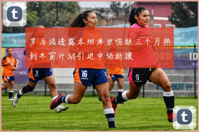 罗马诺透露本坦库尔伤缺三个月热刺冬窗计划引进中场新援