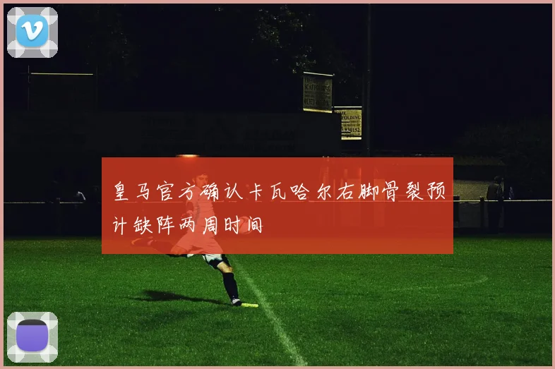 皇马官方确认卡瓦哈尔右脚骨裂预计缺阵两周时间