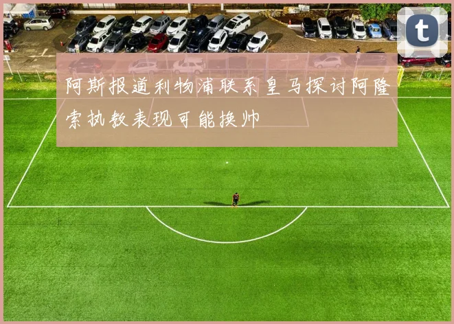阿斯报道利物浦联系皇马探讨阿隆索执教表现可能换帅