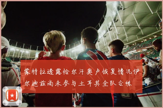 蒙特拉透露恰尔汗奥卢恢复情况伊尔迪兹尚未参与土耳其全队合练