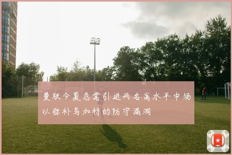 曼联今夏急需引进两名高水平中场以弥补乌加特的防守漏洞