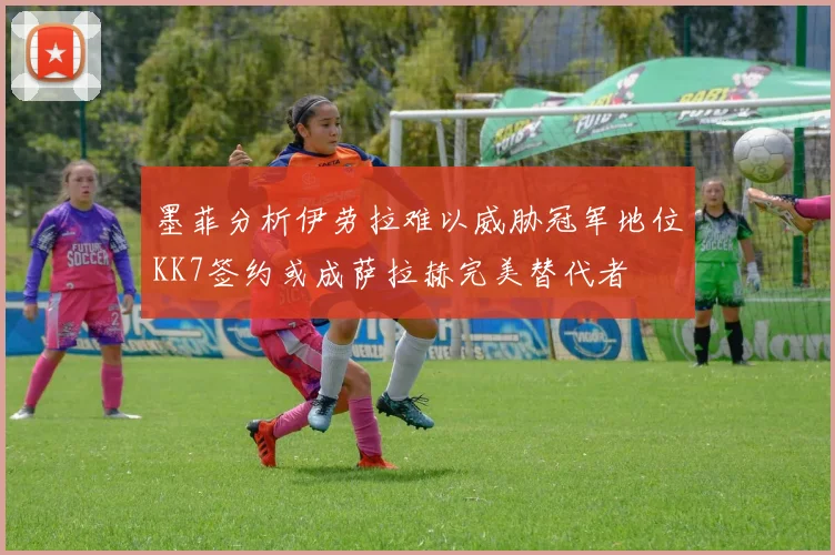 墨菲分析伊劳拉难以威胁冠军地位KK7签约或成萨拉赫完美替代者