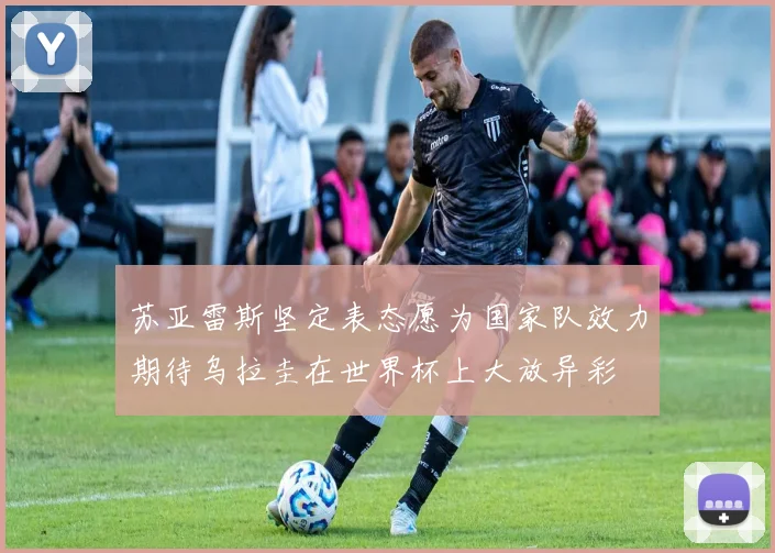 苏亚雷斯坚定表态愿为国家队效力期待乌拉圭在世界杯上大放异彩