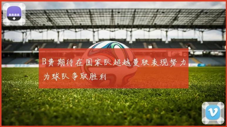 B费期待在国家队超越曼联表现努力为球队争取胜利