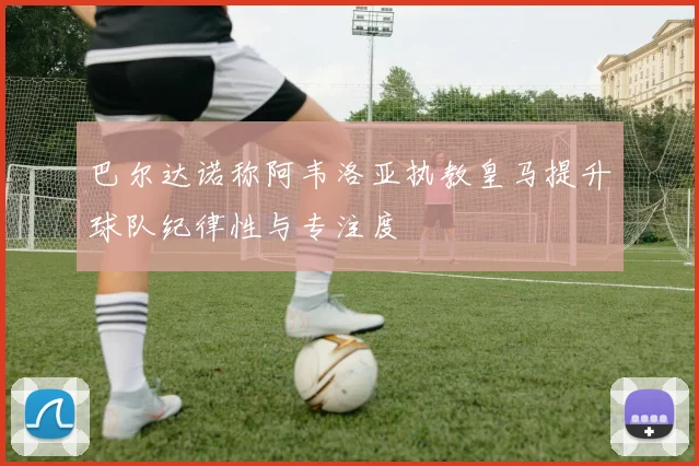 巴尔达诺称阿韦洛亚执教皇马提升球队纪律性与专注度