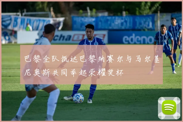 巴黎全队抵达巴黎纳赛尔与马尔基尼奥斯共同举起荣耀奖杯