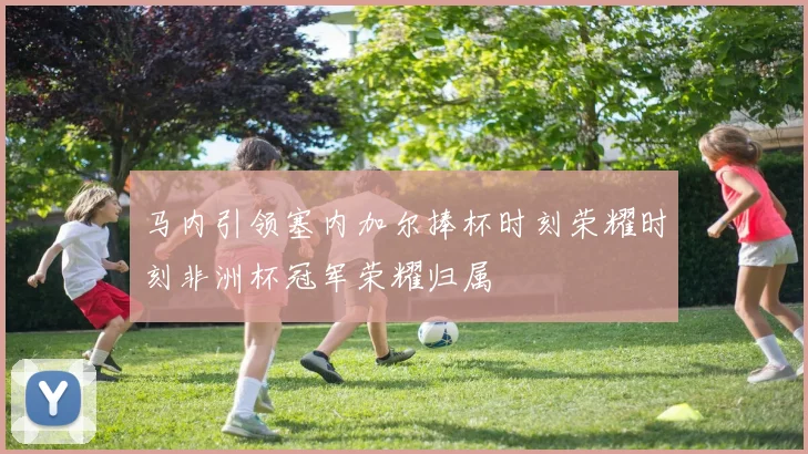 马内引领塞内加尔捧杯时刻荣耀时刻非洲杯冠军荣耀归属
