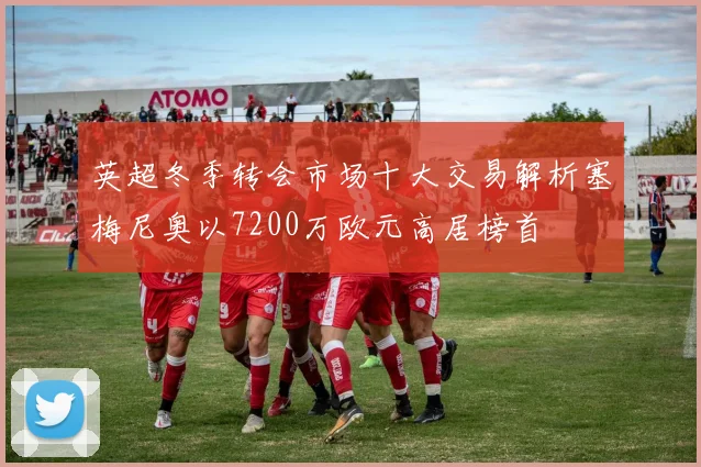 英超冬季转会市场十大交易解析塞梅尼奥以7200万欧元高居榜首