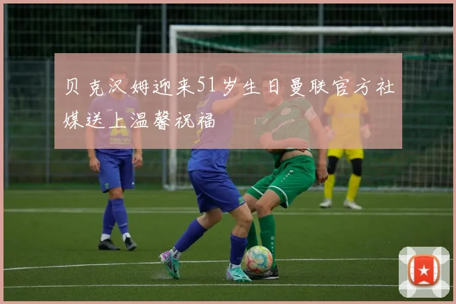 贝克汉姆迎来51岁生日曼联官方社媒送上温馨祝福