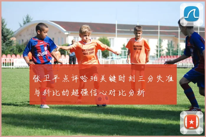 张卫平点评哈珀关键时刻三分失准与科比的超强信心对比分析