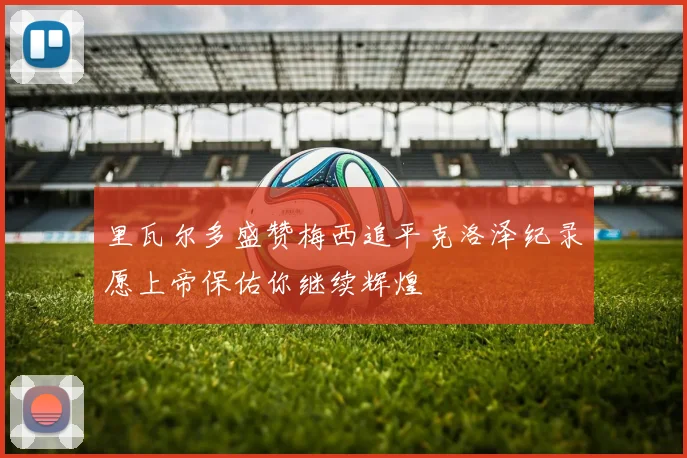 里瓦尔多盛赞梅西追平克洛泽纪录愿上帝保佑你继续辉煌