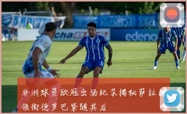非洲球员欧冠出场纪录揭秘萨拉赫领衔德罗巴紧随其后
