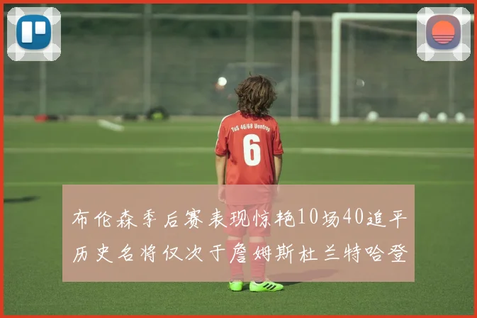 布伦森季后赛表现惊艳10场40追平历史名将仅次于詹姆斯杜兰特哈登